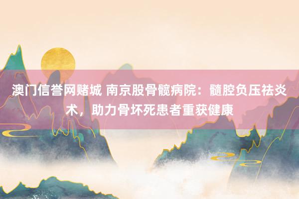 澳门信誉网赌城 南京股骨髋病院：髓腔负压祛炎术，助力骨坏死患者重获健康