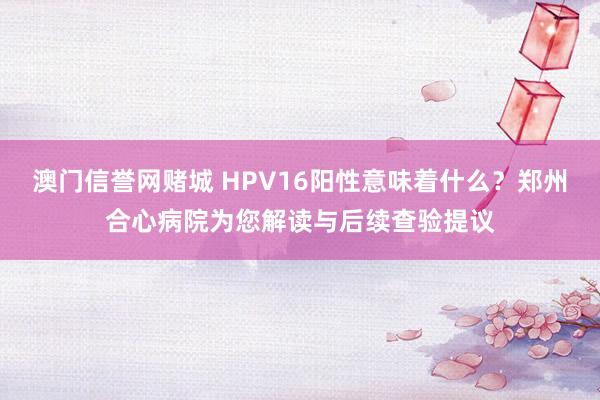 澳门信誉网赌城 HPV16阳性意味着什么？郑州合心病院为您解读与后续查验提议