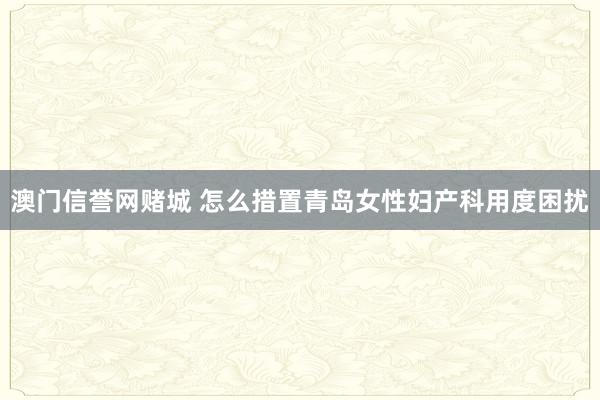 澳门信誉网赌城 怎么措置青岛女性妇产科用度困扰