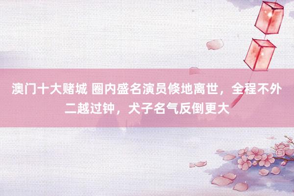 澳门十大赌城 圈内盛名演员倏地离世，全程不外二越过钟，犬子名气反倒更大