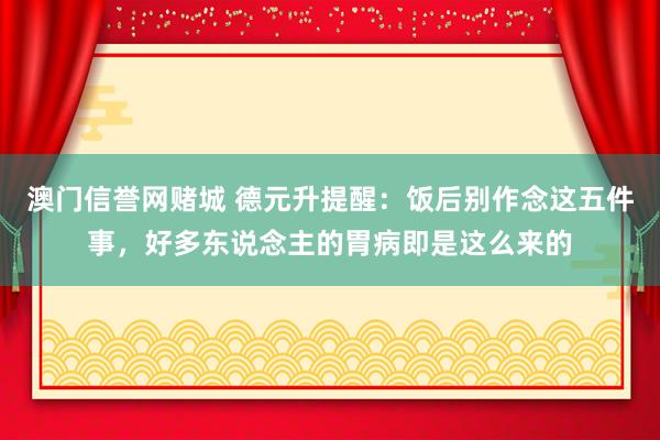 澳门信誉网赌城 德元升提醒：饭后别作念这五件事，好多东说念主的胃病即是这么来的