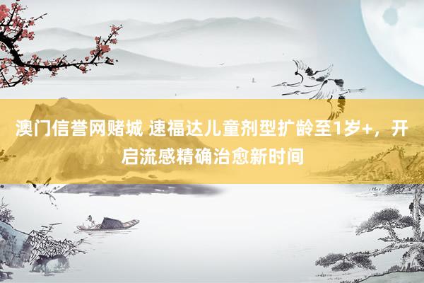 澳门信誉网赌城 速福达儿童剂型扩龄至1岁+，开启流感精确治愈新时间