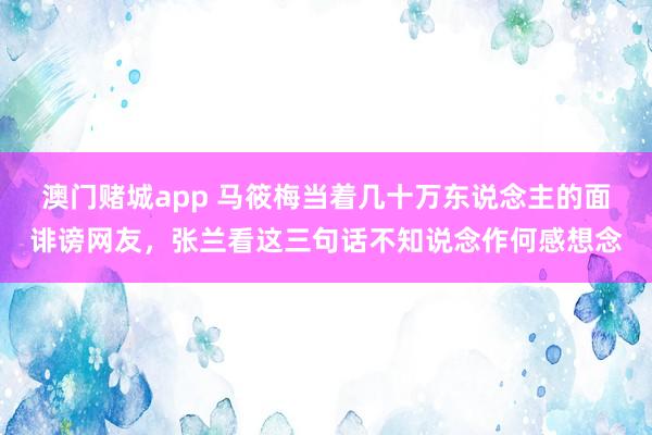 澳门赌城app 马筱梅当着几十万东说念主的面诽谤网友，张兰看这三句话不知说念作何感想念