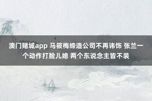 澳门赌城app 马筱梅缔造公司不再讳饰 张兰一个动作打脸儿媳 两个东说念主皆不装