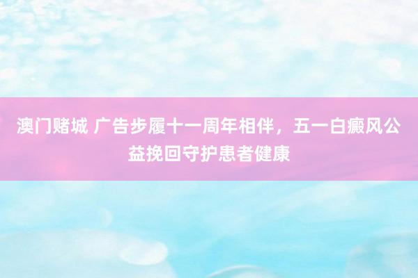 澳门赌城 广告步履十一周年相伴，五一白癜风公益挽回守护患者健康
