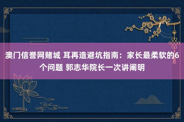 澳门信誉网赌城 耳再造避坑指南：家长最柔软的6个问题 郭志华院长一次讲阐明