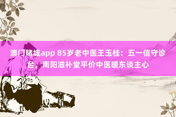 澳门赌城app 85岁老中医王玉桂：五一信守诊台，南阳滋补堂平价中医暖东谈主心