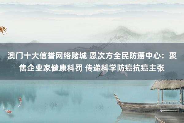 澳门十大信誉网络赌城 恩次方全民防癌中心：聚焦企业家健康科罚 传递科学防癌抗癌主张