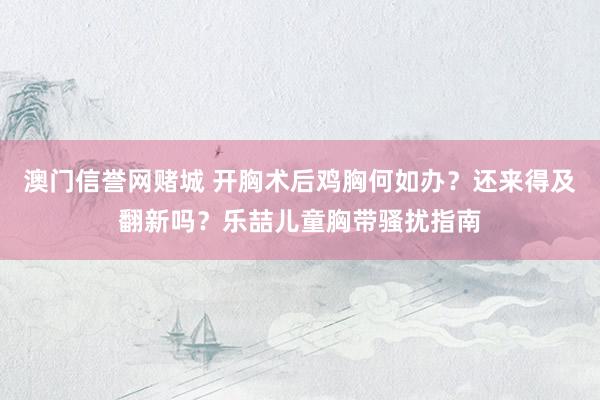 澳门信誉网赌城 开胸术后鸡胸何如办？还来得及翻新吗？乐喆儿童胸带骚扰指南