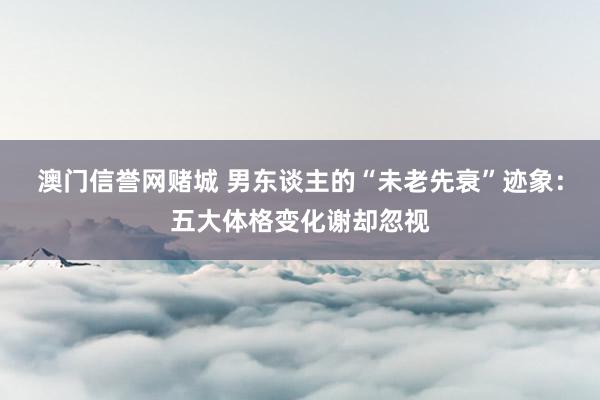 澳门信誉网赌城 男东谈主的“未老先衰”迹象：五大体格变化谢却忽视