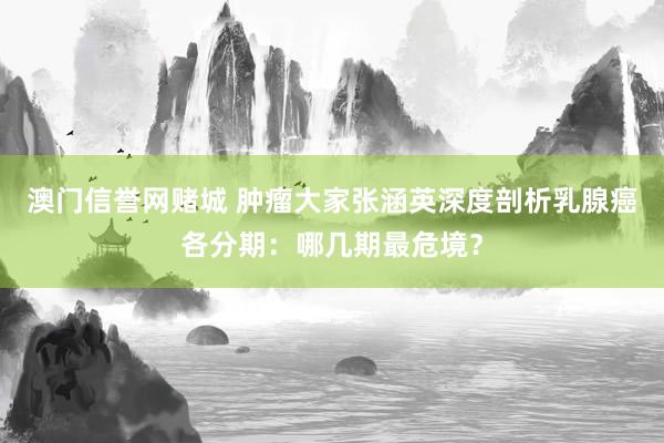 澳门信誉网赌城 肿瘤大家张涵英深度剖析乳腺癌各分期：哪几期最危境？