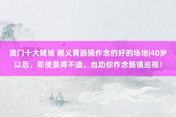 澳门十大赌城 顺义胃肠镜作念的好的场地|40岁以后，即使莫得不适，也劝你作念肠镜巡视！