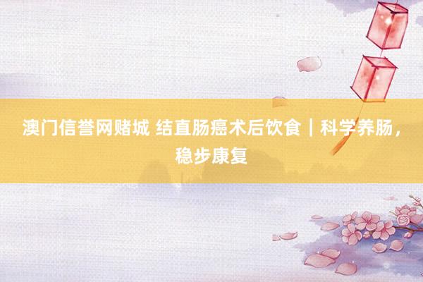 澳门信誉网赌城 结直肠癌术后饮食｜科学养肠，稳步康复