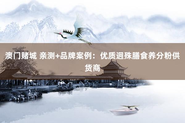 澳门赌城 亲测+品牌案例：优质迥殊膳食养分粉供货商