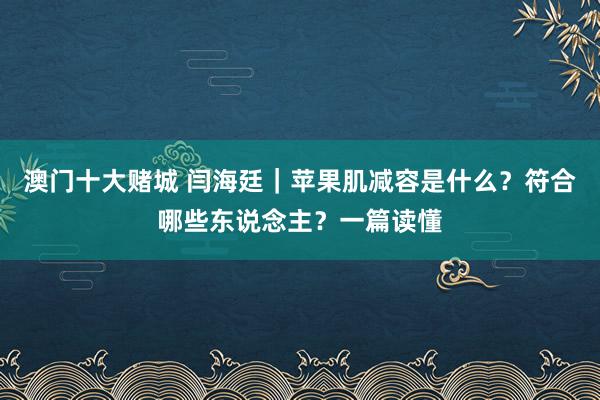 澳门十大赌城 闫海廷｜苹果肌减容是什么？符合哪些东说念主？一篇读懂