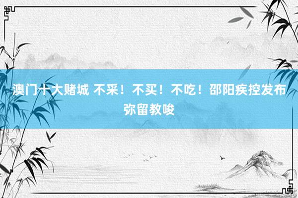澳门十大赌城 不采！不买！不吃！邵阳疾控发布弥留教唆