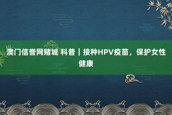 澳门信誉网赌城 科普｜接种HPV疫苗，保护女性健康