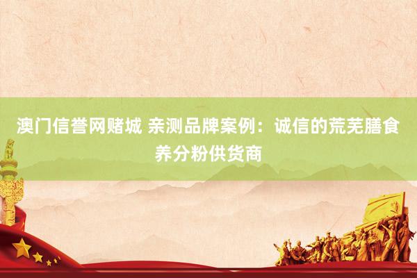澳门信誉网赌城 亲测品牌案例：诚信的荒芜膳食养分粉供货商