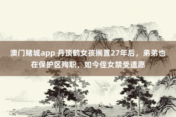 澳门赌城app 丹顶鹤女孩搁置27年后，弟弟也在保护区殉职，如今侄女禁受遗愿