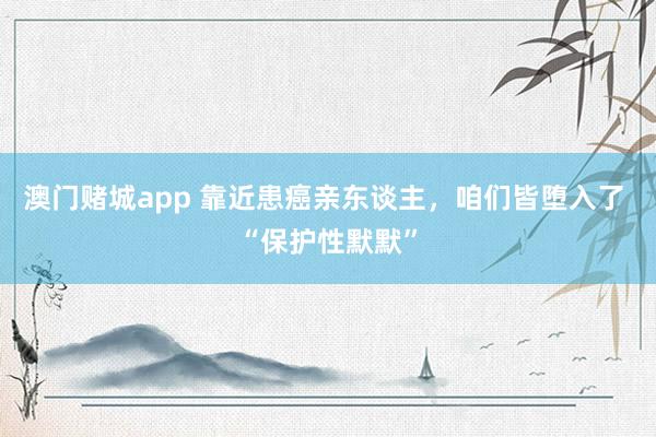 澳门赌城app 靠近患癌亲东谈主，咱们皆堕入了 “保护性默默”