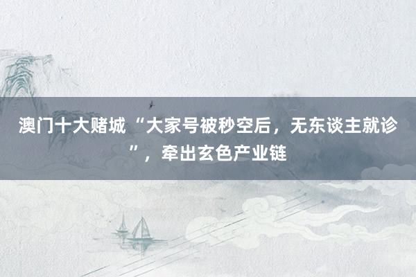 澳门十大赌城 “大家号被秒空后，无东谈主就诊”，牵出玄色产业链
