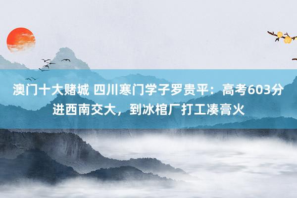 澳门十大赌城 四川寒门学子罗贵平：高考603分进西南交大，到冰棺厂打工凑膏火