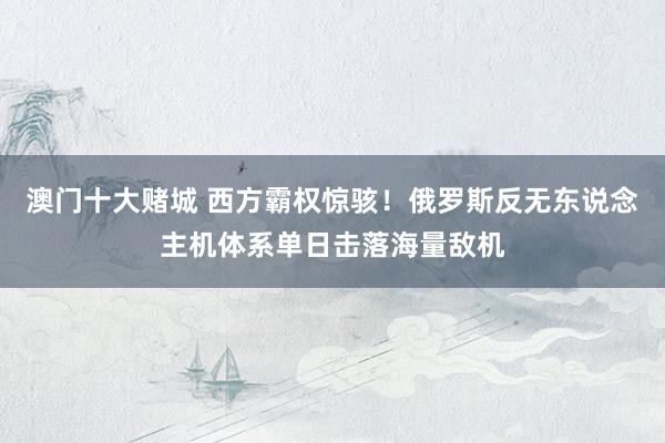 澳门十大赌城 西方霸权惊骇！俄罗斯反无东说念主机体系单日击落海量敌机