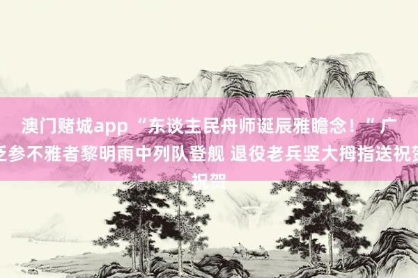 澳门赌城app “东谈主民舟师诞辰雅瞻念！”广泛参不雅者黎明雨中列队登舰 退役老兵竖大拇指送祝贺
