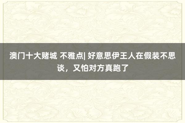 澳门十大赌城 不雅点| 好意思伊王人在假装不思谈，又怕对方真跑了