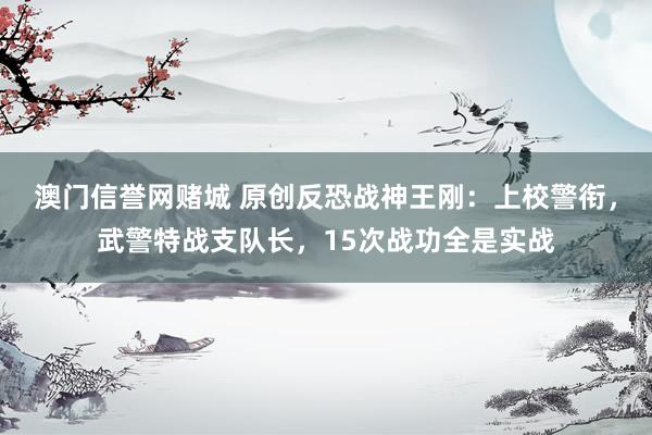 澳门信誉网赌城 原创反恐战神王刚：上校警衔，武警特战支队长，15次战功全是实战