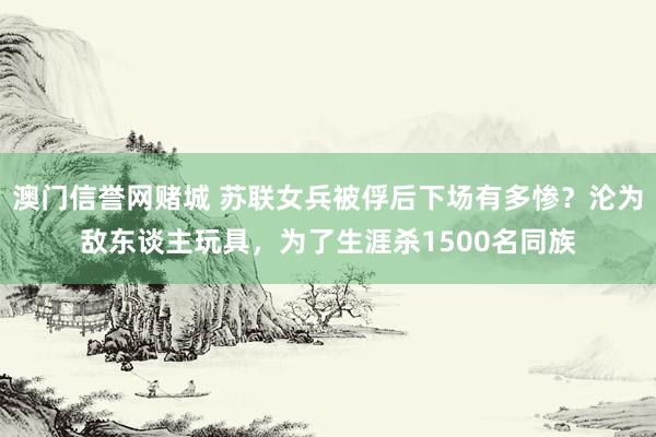 澳门信誉网赌城 苏联女兵被俘后下场有多惨？沦为敌东谈主玩具，为了生涯杀1500名同族