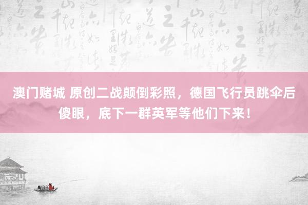澳门赌城 原创二战颠倒彩照，德国飞行员跳伞后傻眼，底下一群英军等他们下来！