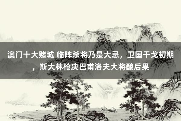 澳门十大赌城 临阵杀将乃是大忌，卫国干戈初期，斯大林枪决巴甫洛夫大将酿后果