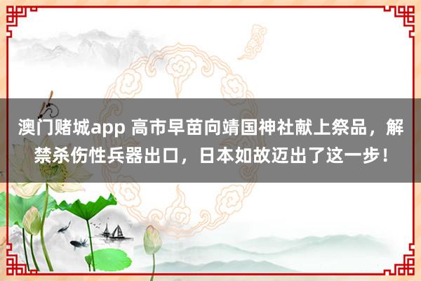澳门赌城app 高市早苗向靖国神社献上祭品，解禁杀伤性兵器出口，日本如故迈出了这一步！