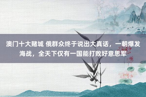 澳门十大赌城 俄群众终于说出大真话，一朝爆发海战，<a href=