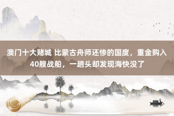 澳门十大赌城 比蒙古舟师还惨的国度，重金购入40艘战船，一趟头却发现海快没了