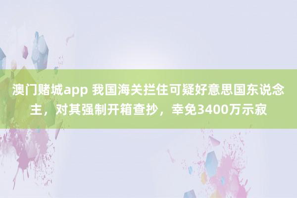 澳门赌城app 我国海关拦住可疑好意思国东说念主，对其强制开箱查抄，幸免3400万示寂
