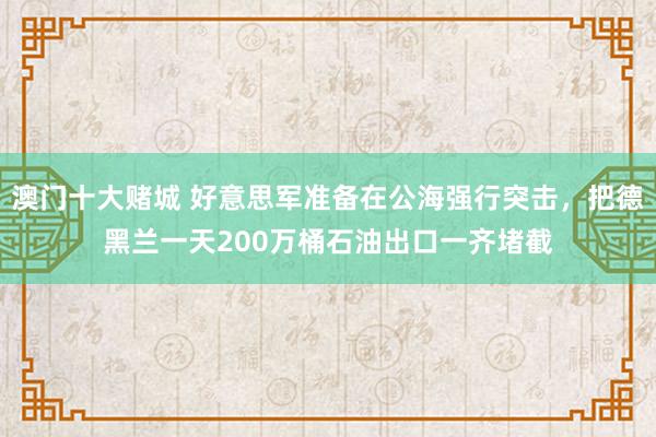 澳门十大赌城 好意思军准备在公海强行突击，把德黑兰一天200万桶石油出口一齐堵截