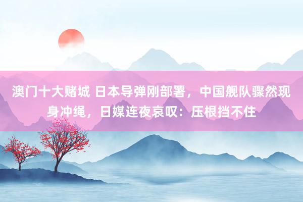 澳门十大赌城 日本导弹刚部署，中国舰队骤然现身冲绳，日媒连夜哀叹：压根挡不住