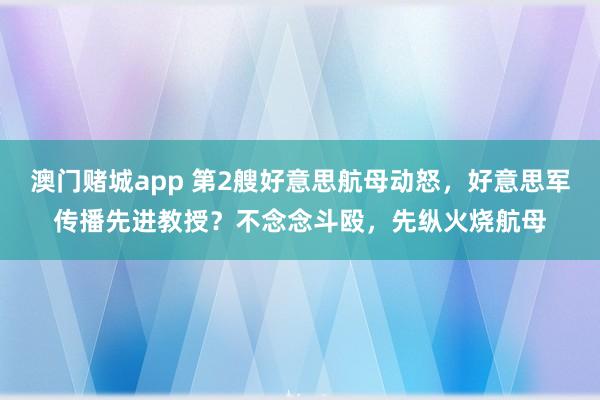 澳门赌城app 第2艘好意思航母动怒，好意思军传播先进教授？不念念斗殴，先纵火烧航母