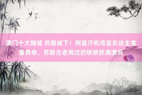 澳门十大赌城 兵临城下！阿富汗机场富东谈主准备奔命，苏联古老用过的铁桥挤满溃兵