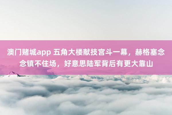澳门赌城app 五角大楼献技宫斗一幕，赫格塞念念镇不住场，好意思陆军背后有更大靠山