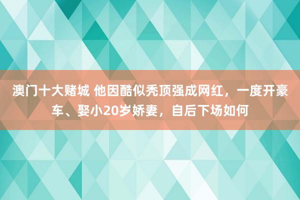 澳门十大赌城 他因酷似秃顶强成网红，一度开豪车、娶小20岁娇妻，自后下场如何