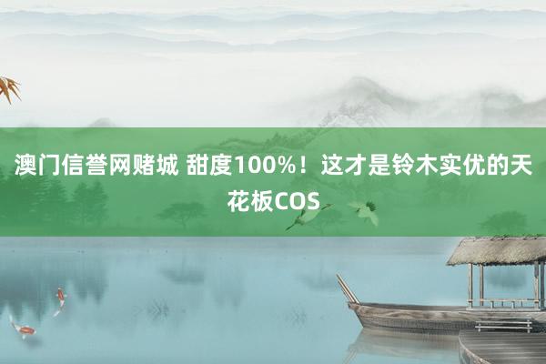 澳门信誉网赌城 甜度100%！这才是铃木实优的天花板COS