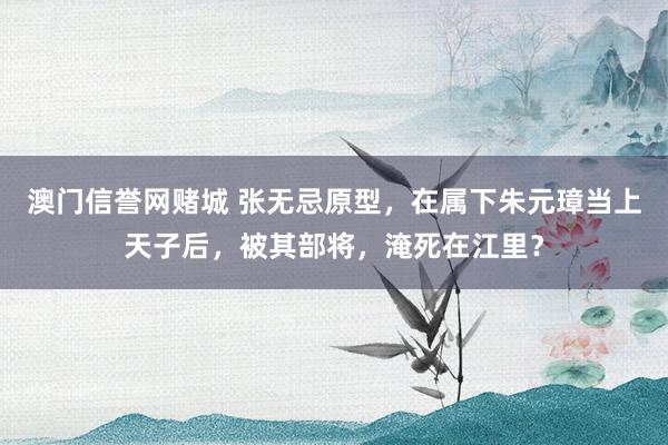 澳门信誉网赌城 张无忌原型，在属下朱元璋当上天子后，被其部将，淹死在江里？
