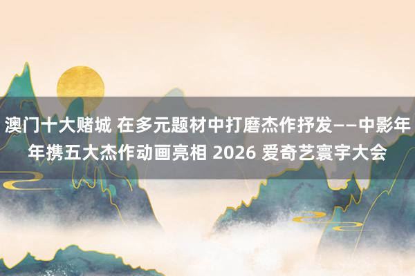 澳门十大赌城 在多元题材中打磨杰作抒发——中影年年携五大杰作动画亮相 2026 爱奇艺寰宇大会