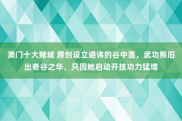澳门十大赌城 原创设立避讳的谷中莲，武功照旧出奇谷之华，只因她启动开挂功力猛增