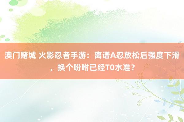 澳门赌城 火影忍者手游：离谱A忍放松后强度下滑，换个吩咐已经T0水准？