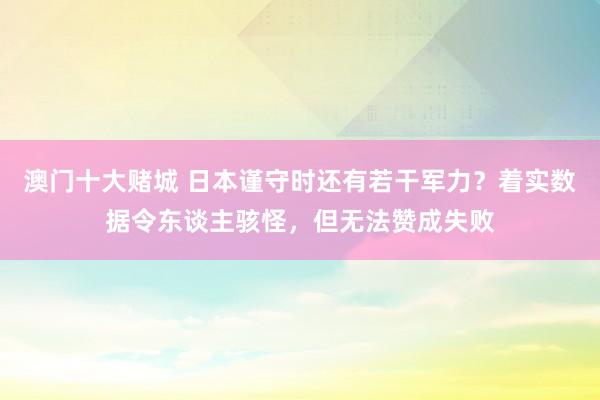 澳门十大赌城 日本谨守时还有若干军力？着实数据令东谈主骇怪，但无法赞成失败