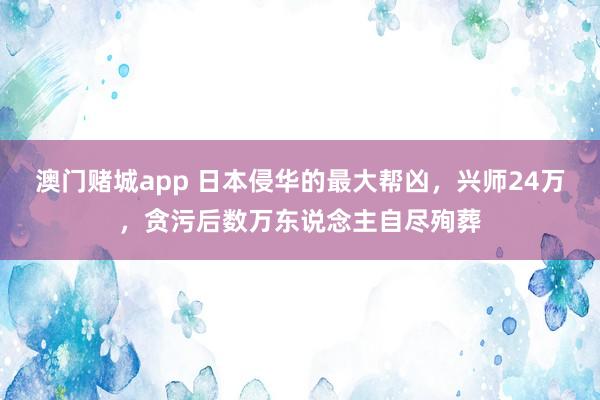 澳门赌城app 日本侵华的最大帮凶，兴师24万，贪污后数万东说念主自尽殉葬
